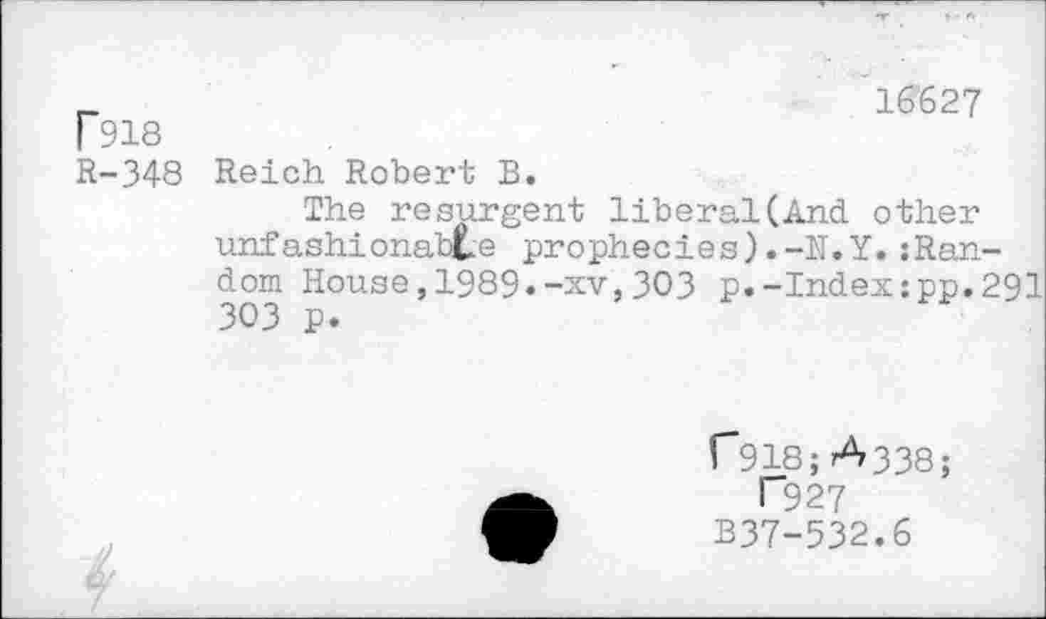 ﻿P918
R-348
16627
Reich Robert B.
The resurgent liberal(And other unfashionable prophecies).-H.Y.:Ran-dom House,1989»-xv,303 p.-Index:pp.291 303 p.
P918; A338;
T927 B37-532.6